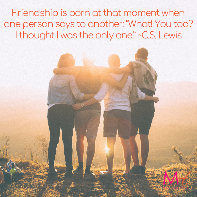 Friendship is born at that moment when one person says to another, "What! You, too? I thought I was the only one. CS Lewis